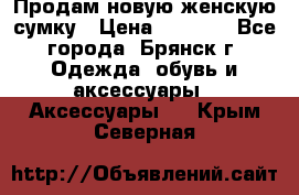 Продам новую женскую сумку › Цена ­ 1 900 - Все города, Брянск г. Одежда, обувь и аксессуары » Аксессуары   . Крым,Северная